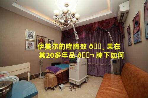 伊美尔的隆胸效 🕸 果在其20多年品 🐬 牌下如何